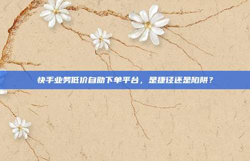 快手业务低价自助下单平台,是捷径还是陷阱?