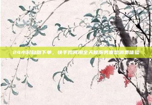 24小时自助下单,快手如何用全天候服务重塑消费体验