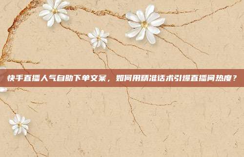 快手直播人气自助下单文案，如何用精准话术引爆直播间热度？