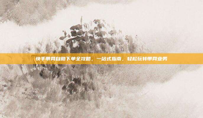 快手带网自助下单全攻略，一站式指南，轻松玩转带网业务
