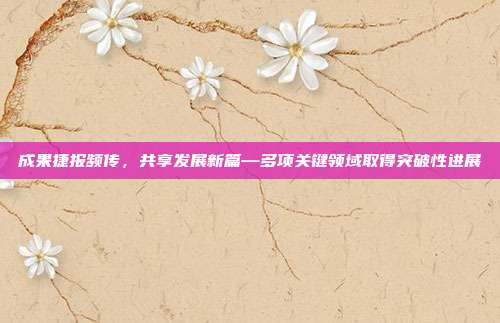 成果捷报频传,共享发展新篇—多项关键领域取得突破性进展