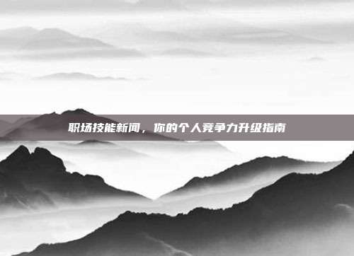 职场技能新闻,你的个人竞争力升级指南