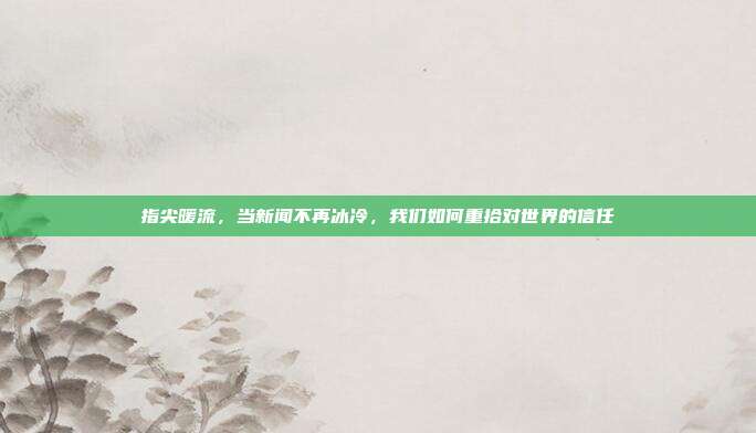指尖暖流,当新闻不再冰冷,我们如何重拾对世界的信任