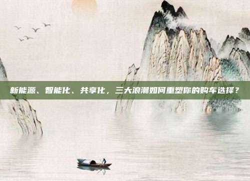 新能源、智能化、共享化,三大浪潮如何重塑你的购车选择?