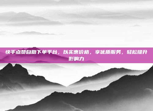 快手点赞自助下单平台，以实惠价格，享优质服务，轻松提升影响力