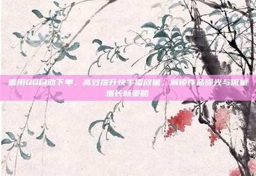 善用QQ自助下单，高效提升快手播放量，解锁作品曝光与流量增长新策略