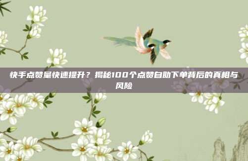 快手点赞量快速提升？揭秘100个点赞自助下单背后的真相与风险