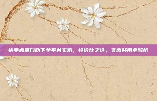 快手点赞自助下单平台实测，性价比之选，实惠好用全解析