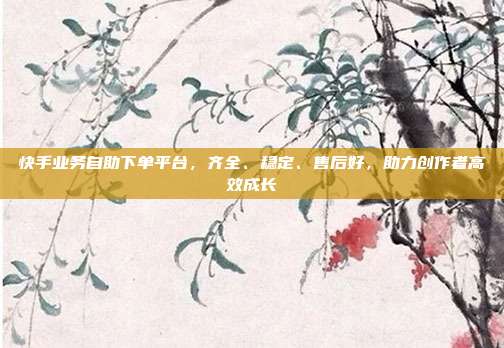 快手业务自助下单平台,齐全、稳定、售后好,助力创作者高效成长
