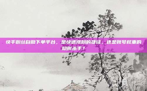 快手粉丝自助下单平台,是快速涨粉的捷径,还是账号权重的隐形杀手?