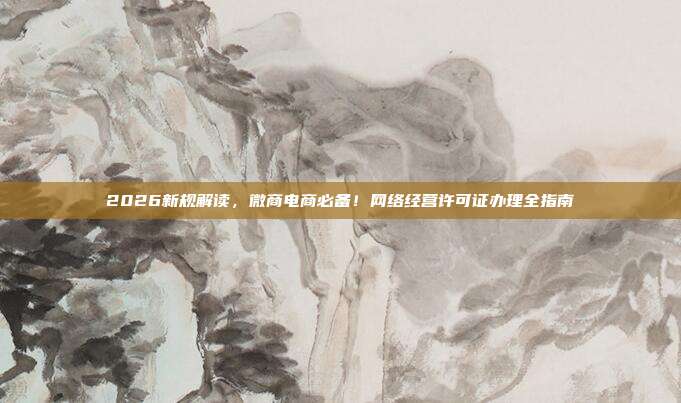 2026新规解读，微商电商必备！网络经营许可证办理全指南
