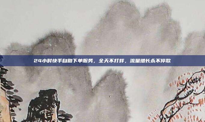 24小时快手自助下单服务,全天不打烊,流量增长永不停歇