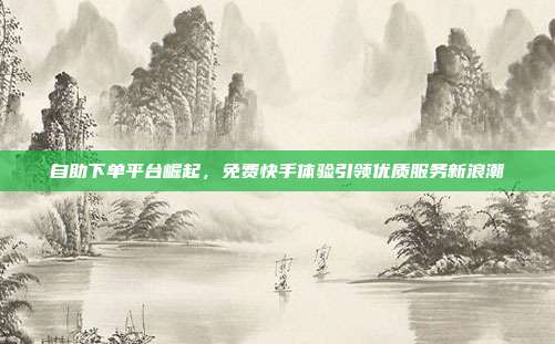自助下单平台崛起,免费快手体验引领优质服务新浪潮