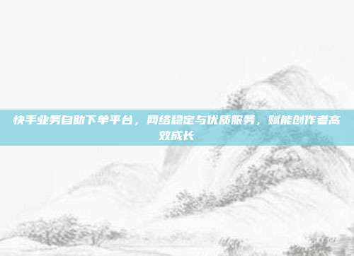 快手业务自助下单平台,网络稳定与优质服务,赋能创作者高效成长