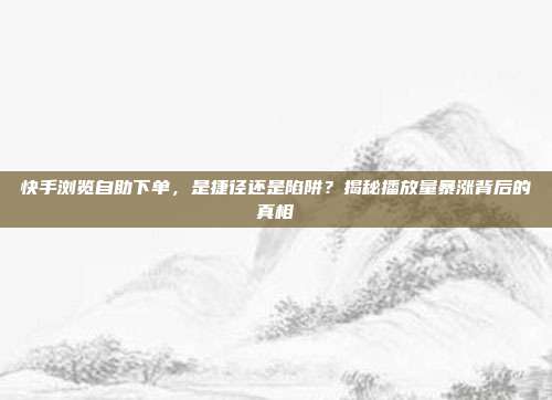 快手浏览自助下单，是捷径还是陷阱？揭秘播放量暴涨背后的真相
