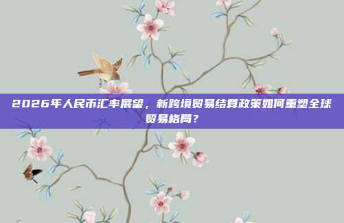 2026年人民币汇率展望，新跨境贸易结算政策如何重塑全球贸易格局？