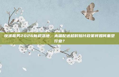 快递服务2026新规落地,末端配送超时赔付政策将如何重塑行业?