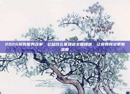 2026殡葬服务改革,公益性公墓建设全面提速,让逝有所安更有温度