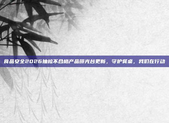食品安全2026抽检不合格产品曝光台更新,守护餐桌,我们在行动