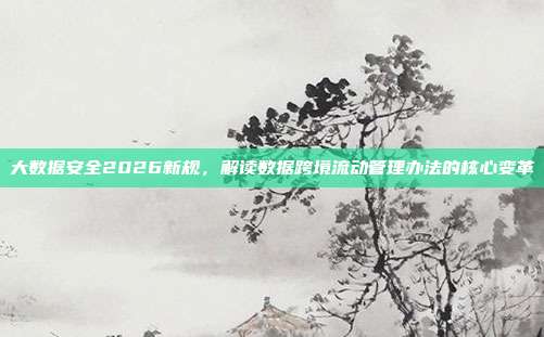 大数据安全2026新规,解读数据跨境流动管理办法的核心变革