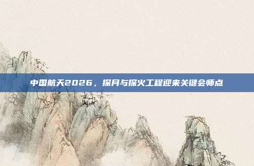 中国航天2026,探月与探火工程迎来关键会师点