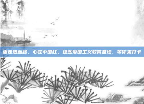重走热血路,心驻中国红,这些爱国主义教育基地,等你来打卡
