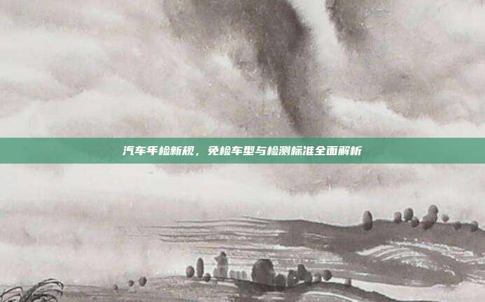 汽车年检新规,免检车型与检测标准全面解析