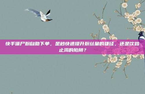 快手僵尸粉自助下单，是秒快速提升粉丝量的捷径，还是饮鸩止渴的陷阱？