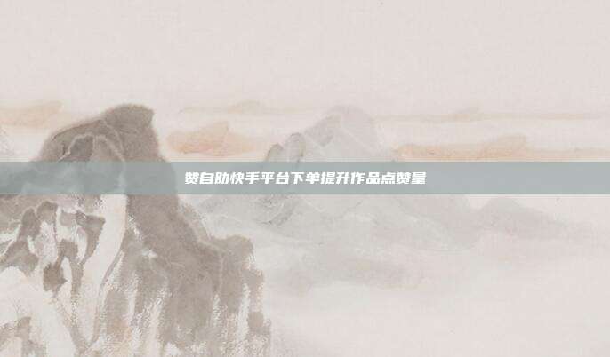 赞自助快手平台下单提升作品点赞量