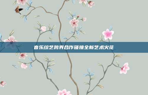 音乐综艺跨界合作碰撞全新艺术火花