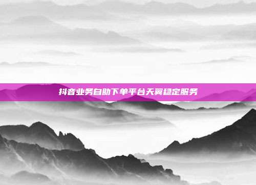 抖音业务自助下单平台天翼稳定服务