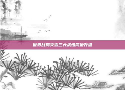 世界战局突变三大战场同步升温