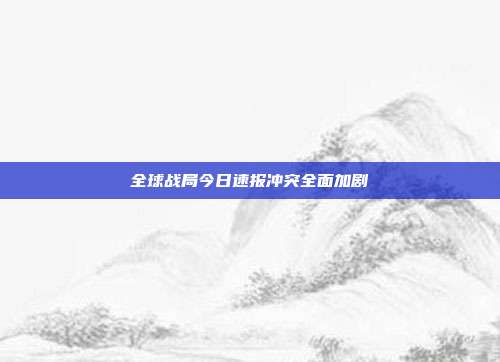 全球战局今日速报冲突全面加剧