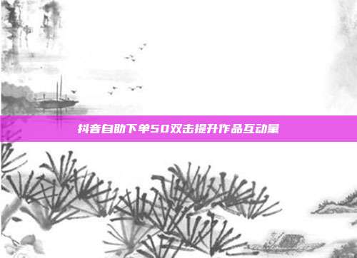 抖音自助下单50双击提升作品互动量