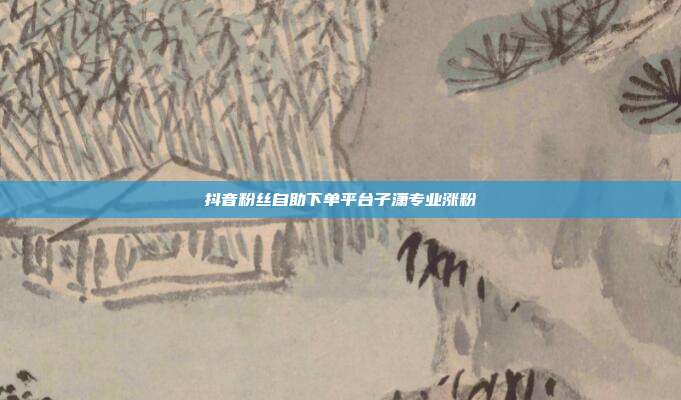 抖音粉丝自助下单平台子潇专业涨粉