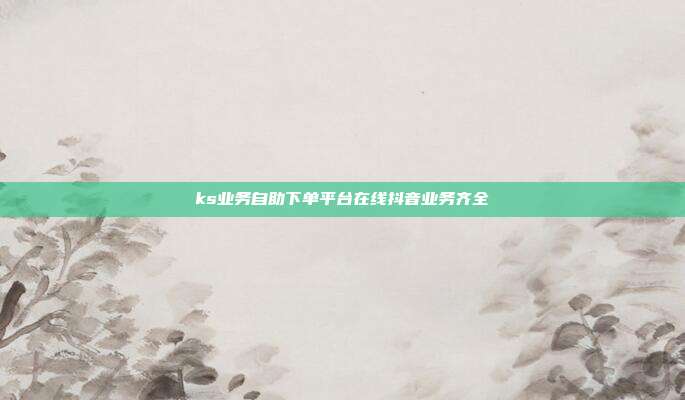 ks业务自助下单平台在线抖音业务齐全