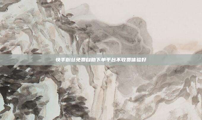 快手粉丝免费自助下单平台不收费体验好