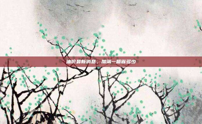 油价最新消息,加满一箱省多少