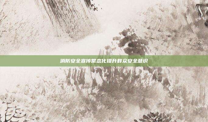 消防安全宣传常态化提升群众安全意识