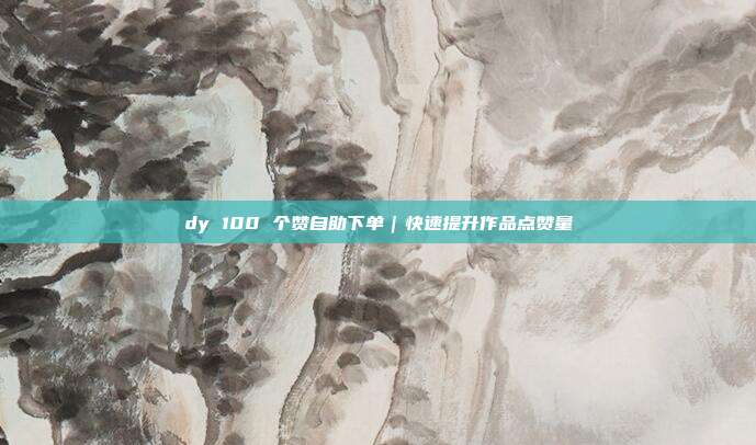 dy 100 个赞自助下单|快速提升作品点赞量