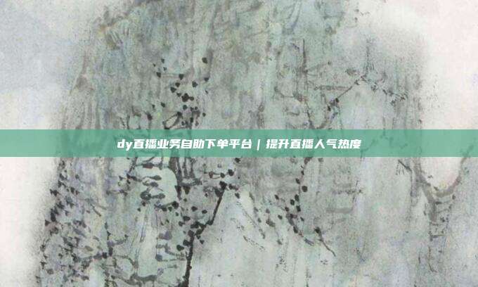 dy直播业务自助下单平台|提升直播人气热度