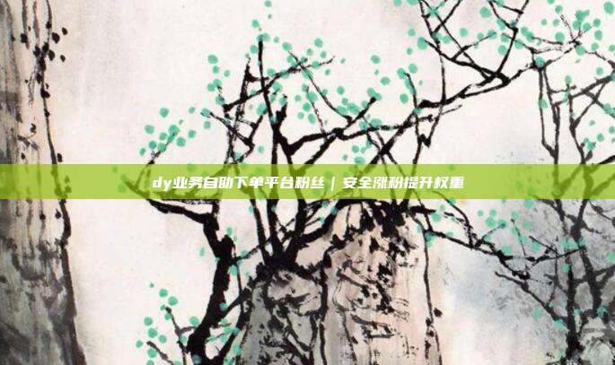 dy业务自助下单平台粉丝|安全涨粉提升权重