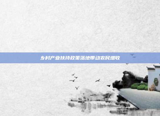 乡村产业扶持政策落地带动农民增收