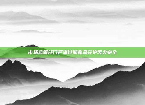 市场监管部门严查过期食品守护舌尖安全