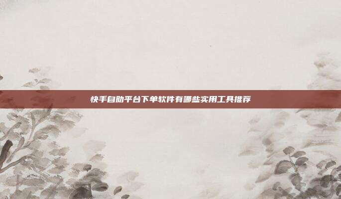 快手自助平台下单软件有哪些实用工具推荐