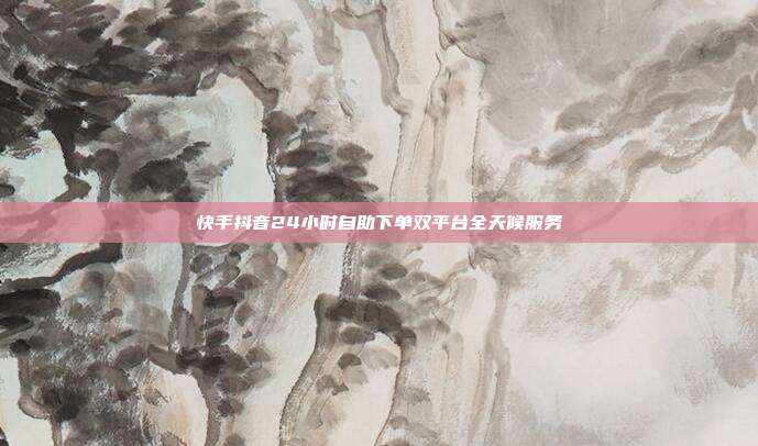 快手抖音24小时自助下单双平台全天候服务