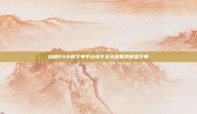自助24小时下单平台快手全天候服务便捷下单