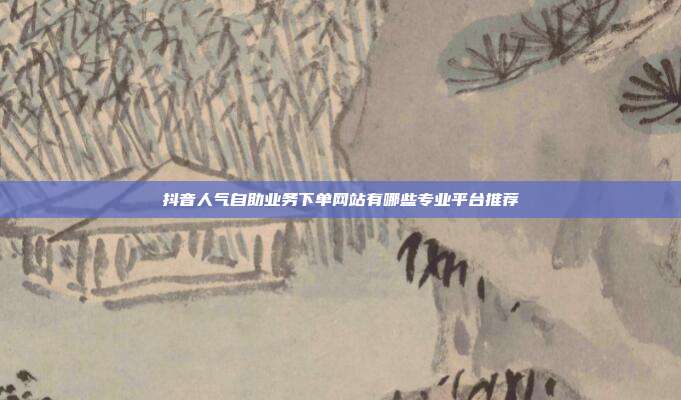 抖音人气自助业务下单网站有哪些专业平台推荐