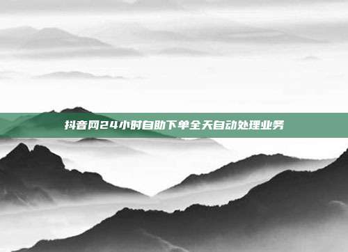 抖音网24小时自助下单全天自动处理业务