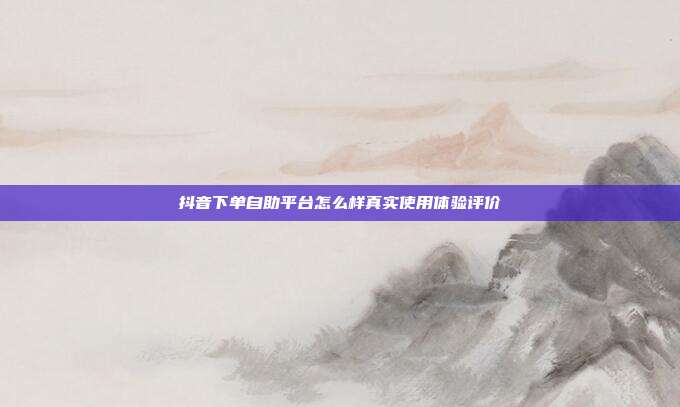 抖音下单自助平台怎么样真实使用体验评价